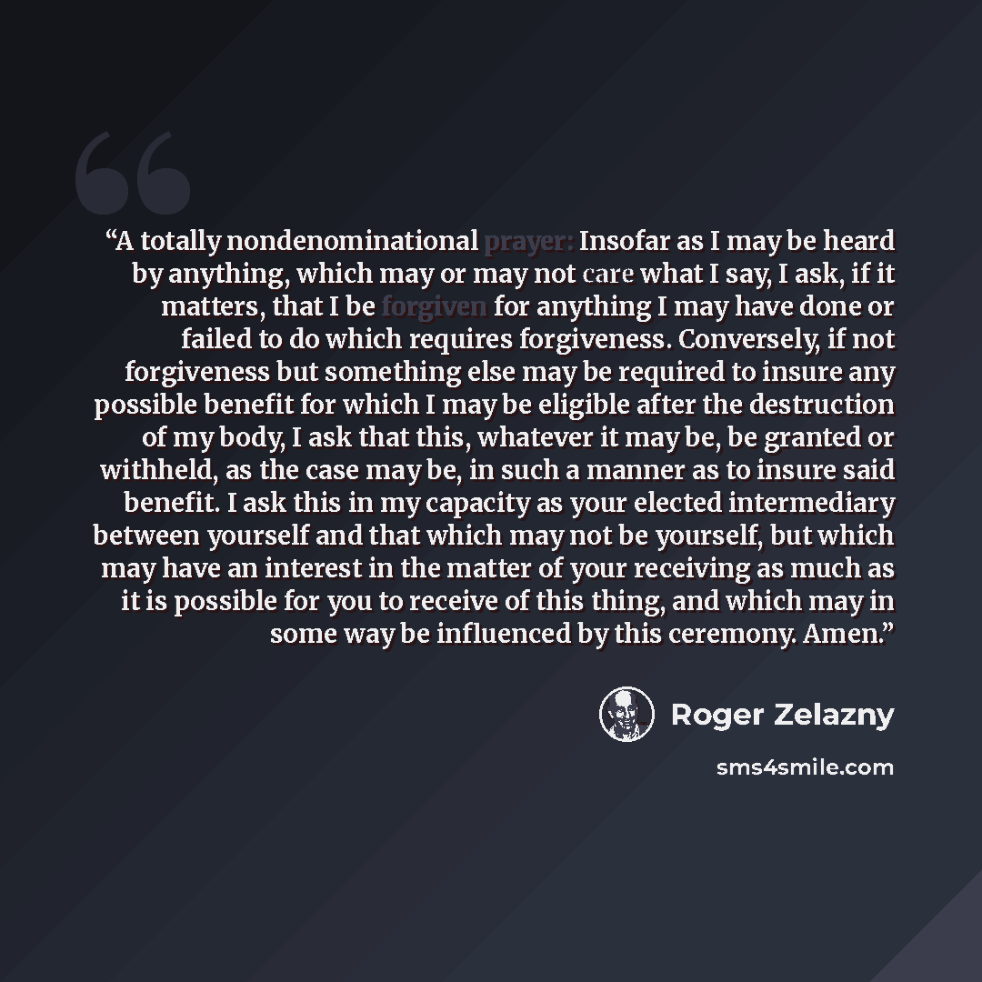 “A totally nondenominational prayer: Insofar as I may be heard by anything, which may or may not care what I say, I ask, if it matters, that I be forgiven for anything I may have done or failed to do which requires forgiveness. Conversely, if not forgiveness but something else may be required to…” quote by Roger Zelazny
