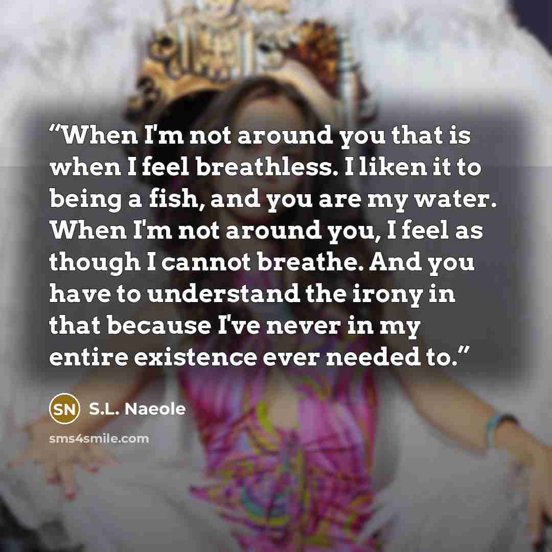 “When I'm not around you that is when I feel breathless. I liken it to being a fish, and you are my water. When I'm not around you, I feel as though I cannot breathe. And you have to understand the irony in that because I've never in my entire existence ever needed to.” quote by S.L. Naeole