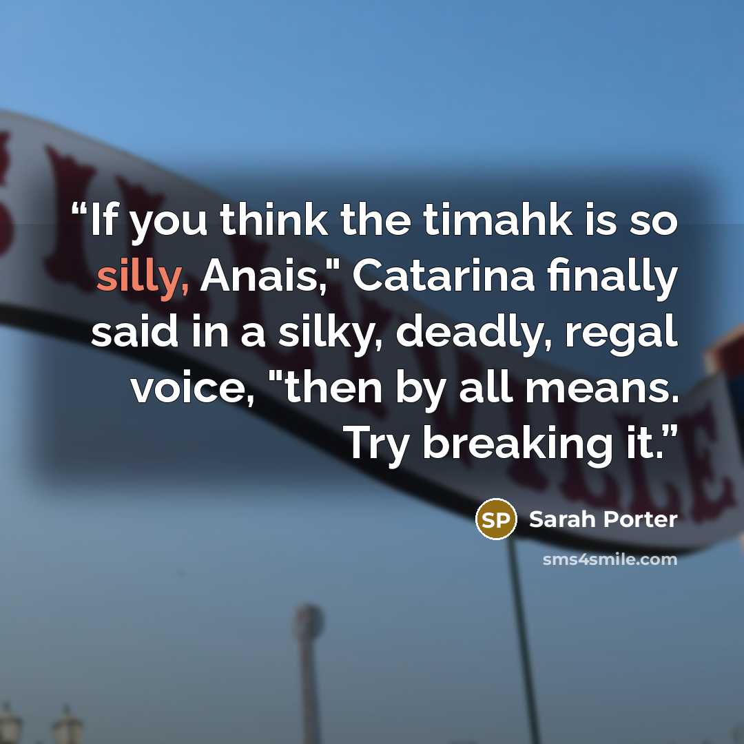 “If you think the timahk is so silly, Anais," Catarina finally said in a silky, deadly, regal voice, "then by all means. Try breaking it.” quote by Sarah Porter