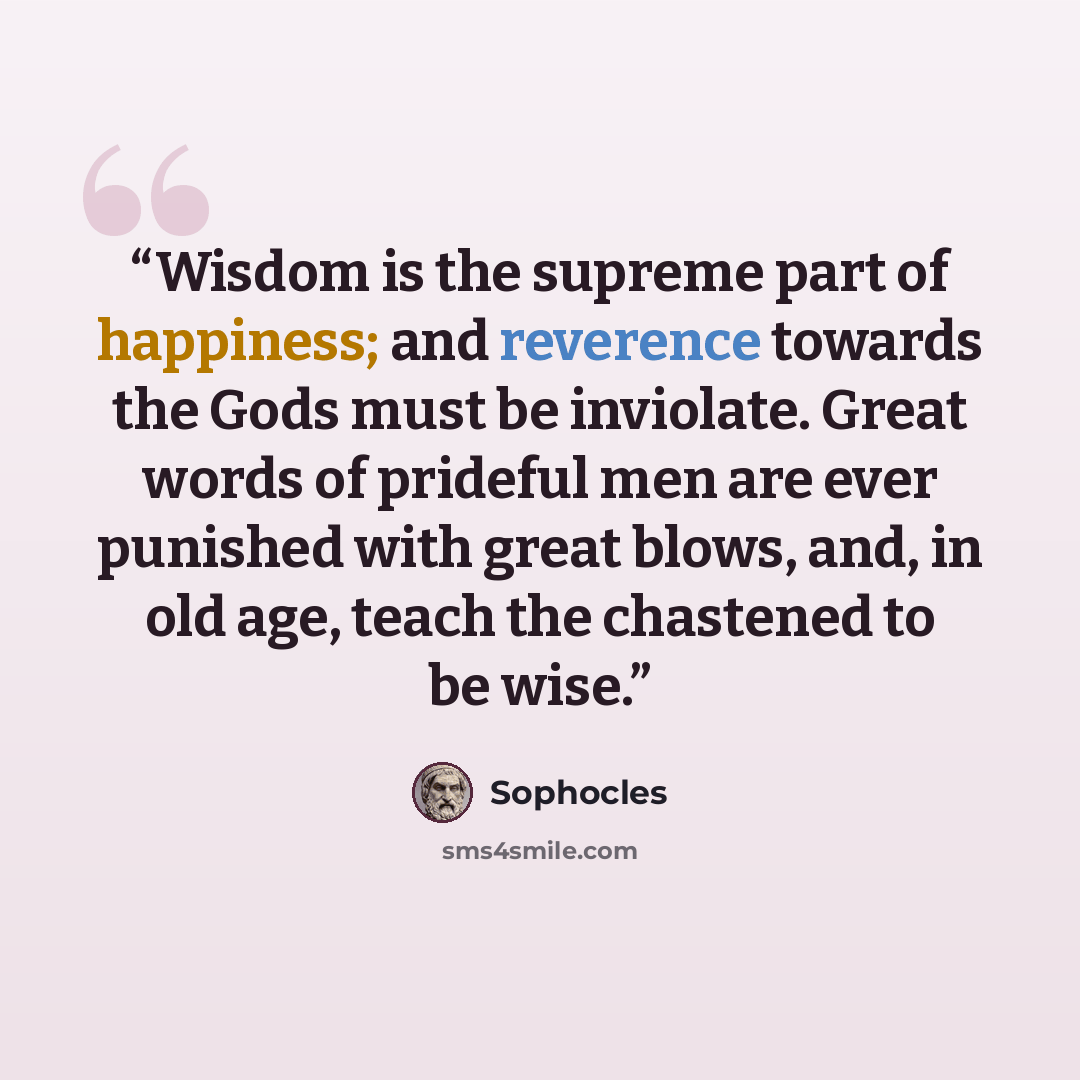 “Wisdom is the supreme part of happiness; and reverence towards the Gods must be inviolate. Great words of prideful men are ever punished with great blows, and, in old age, teach the chastened to be wise.” quote by Sophocles