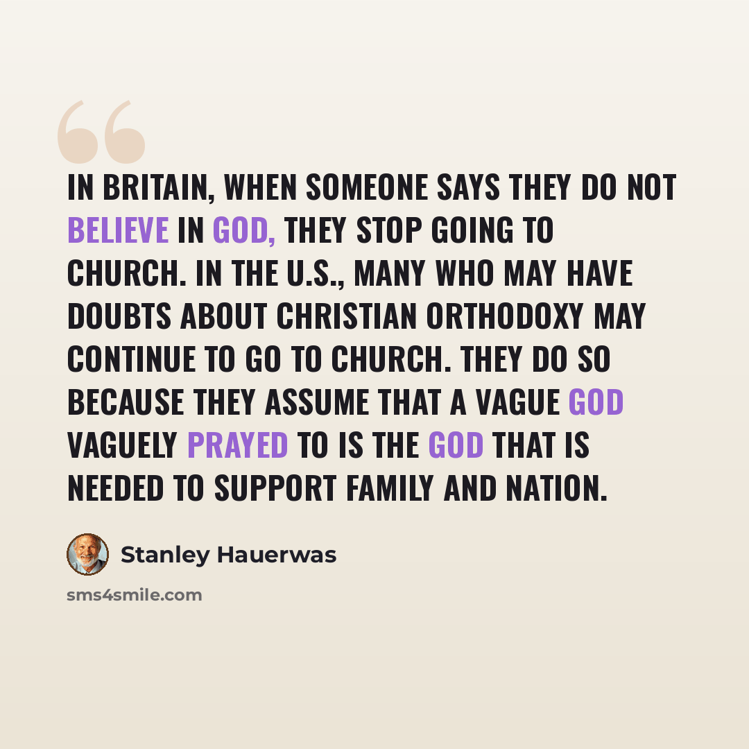 “In Britain, when someone says they do not believe in God, they stop going to church. In the U.S., many who may have doubts about Christian orthodoxy may continue to go to church. They do so because they assume that a vague god vaguely prayed to is the god that is needed to support family and nation.” quote by Stanley Hauerwas