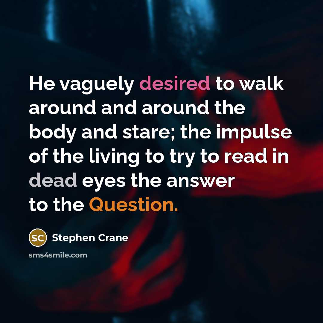 “He vaguely desired to walk around and around the body and stare; the impulse of the living to try to read in dead eyes the answer to the Question.” quote by Stephen Crane