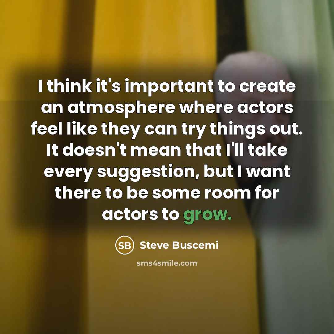 “I think it's important to create an atmosphere where actors feel like they can try things out. It doesn't mean that I'll take every suggestion, but I want there to be some room for actors to grow.” quote by Steve Buscemi