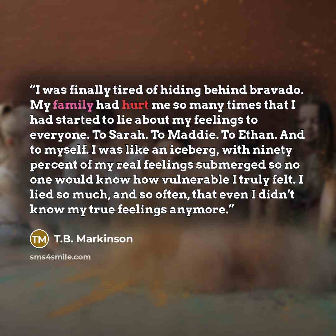 “I was finally tired of hiding behind bravado. My family had hurt me so many times that I had started to lie about my feelings to everyone. To Sarah. To Maddie. To Ethan. And to myself. I was like an iceberg, with ninety percent of my real feelings submerged so no one would know how vulnerable I…” quote by T.B. Markinson