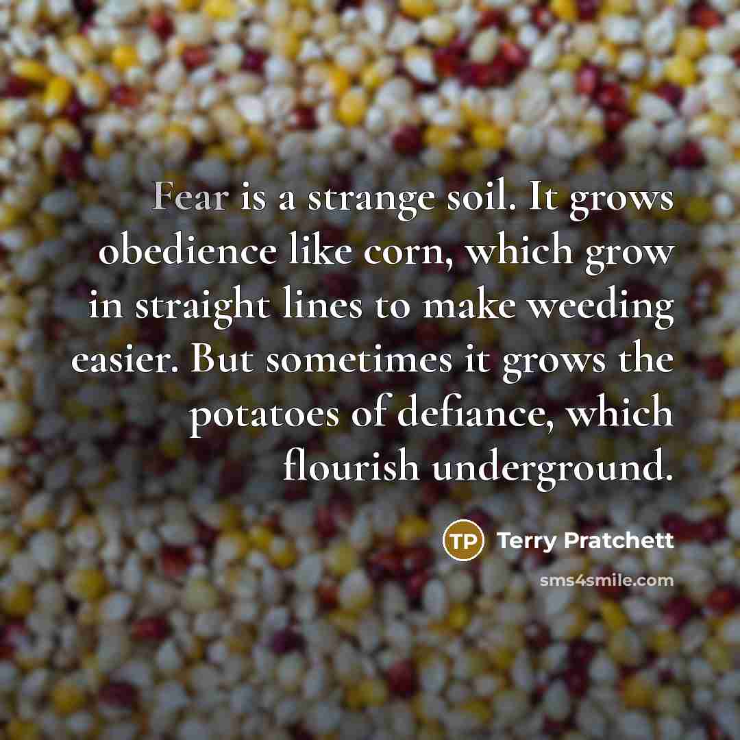 “Fear is a strange soil. It grows obedience like corn, which grow in straight lines to make weeding easier. But sometimes it grows the potatoes of defiance, which flourish underground.” quote by Terry Pratchett