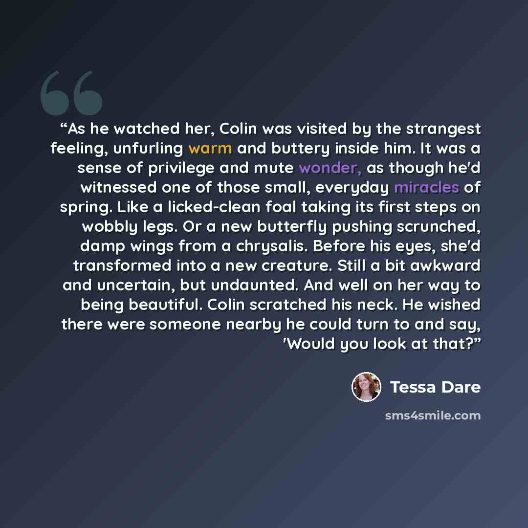 “As he watched her, Colin was visited by the strangest feeling, unfurling warm and buttery inside him. It was a sense of privilege and mute wonder, as though he'd witnessed one of those small, everyday miracles of spring. Like a licked-clean foal taking its first steps on wobbly legs. Or a new…” quote by Tessa Dare