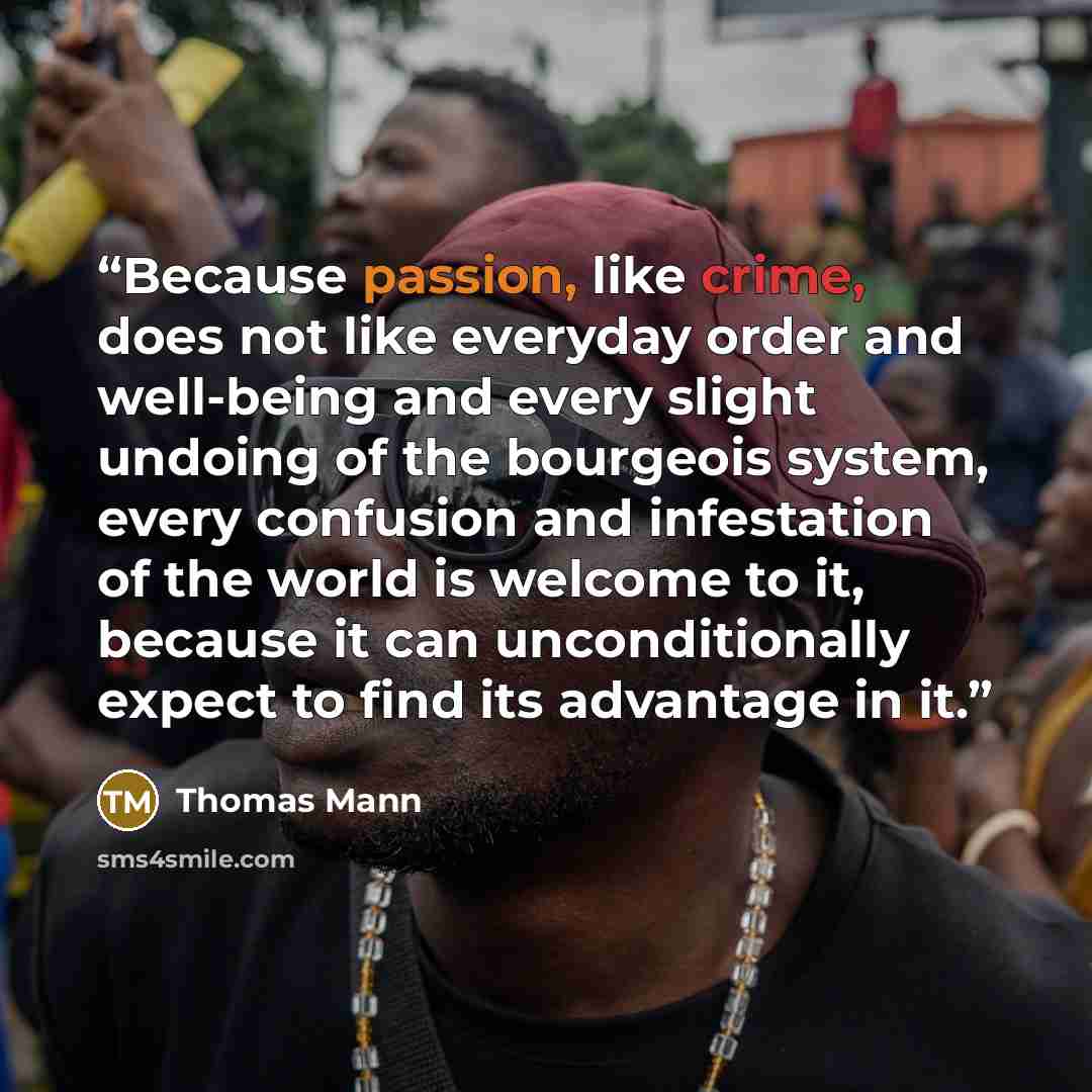 “Because passion, like crime, does not like everyday order and well-being and every slight undoing of the bourgeois system, every confusion and infestation of the world is welcome to it, because it can unconditionally expect to find its advantage in it.” quote by Thomas Mann