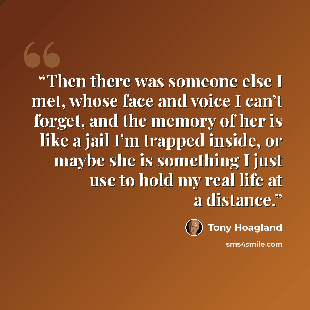 “Then there was someone else I met, whose face and voice I can’t forget, and the memory of her is like a jail I’m trapped inside, or maybe she is something I just use to hold my real life at a distance.” quote by Tony Hoagland