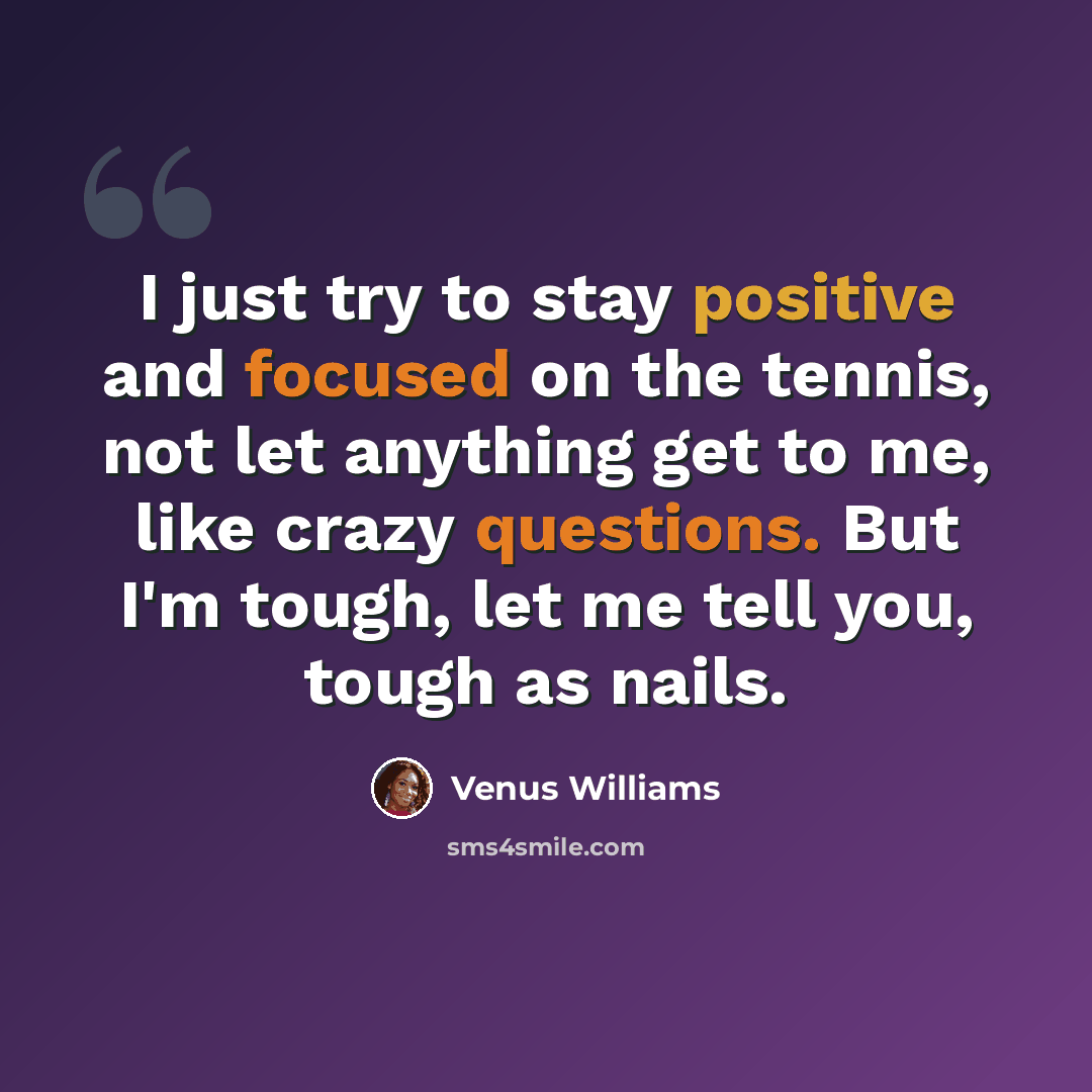 “I just try to stay positive and focused on the tennis, not let anything get to me, like crazy questions. But I'm tough, let me tell you, tough as nails.” quote by Venus Williams