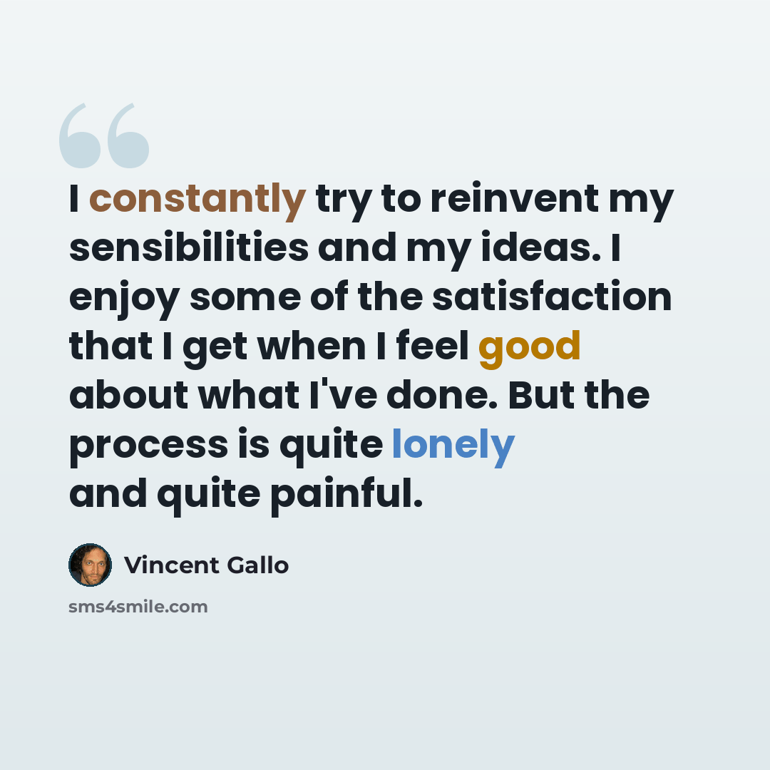 “I constantly try to reinvent my sensibilities and my ideas. I enjoy some of the satisfaction that I get when I feel good about what I've done. But the process is quite lonely and quite painful.” quote by Vincent Gallo