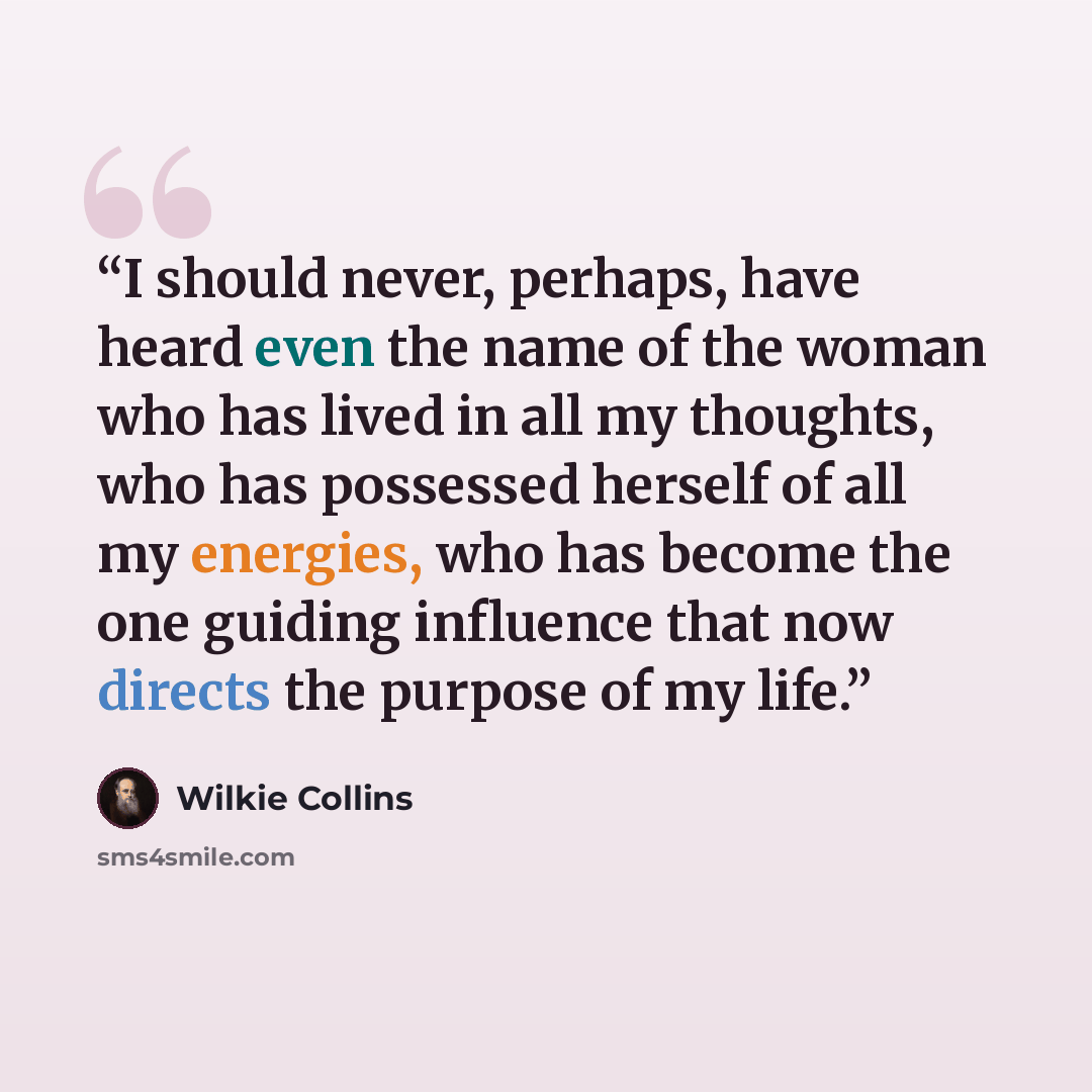 “I should never, perhaps, have heard even the name of the woman who has lived in all my thoughts, who has possessed herself of all my energies, who has become the one guiding influence that now directs the purpose of my life.” quote by Wilkie Collins