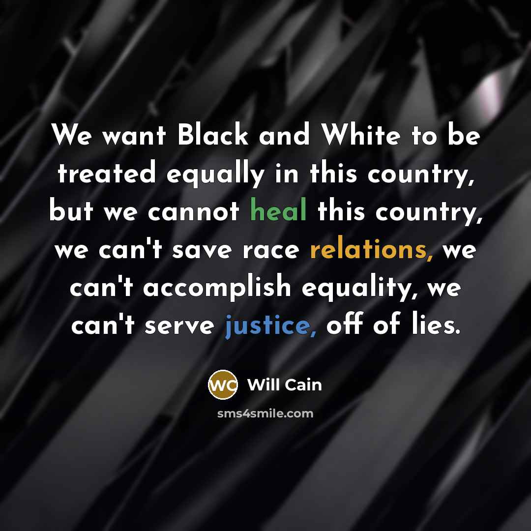 “We want Black and White to be treated equally in this country, but we cannot heal this country, we can't save race relations, we can't accomplish equality, we can't serve justice, off of lies.” quote by Will Cain