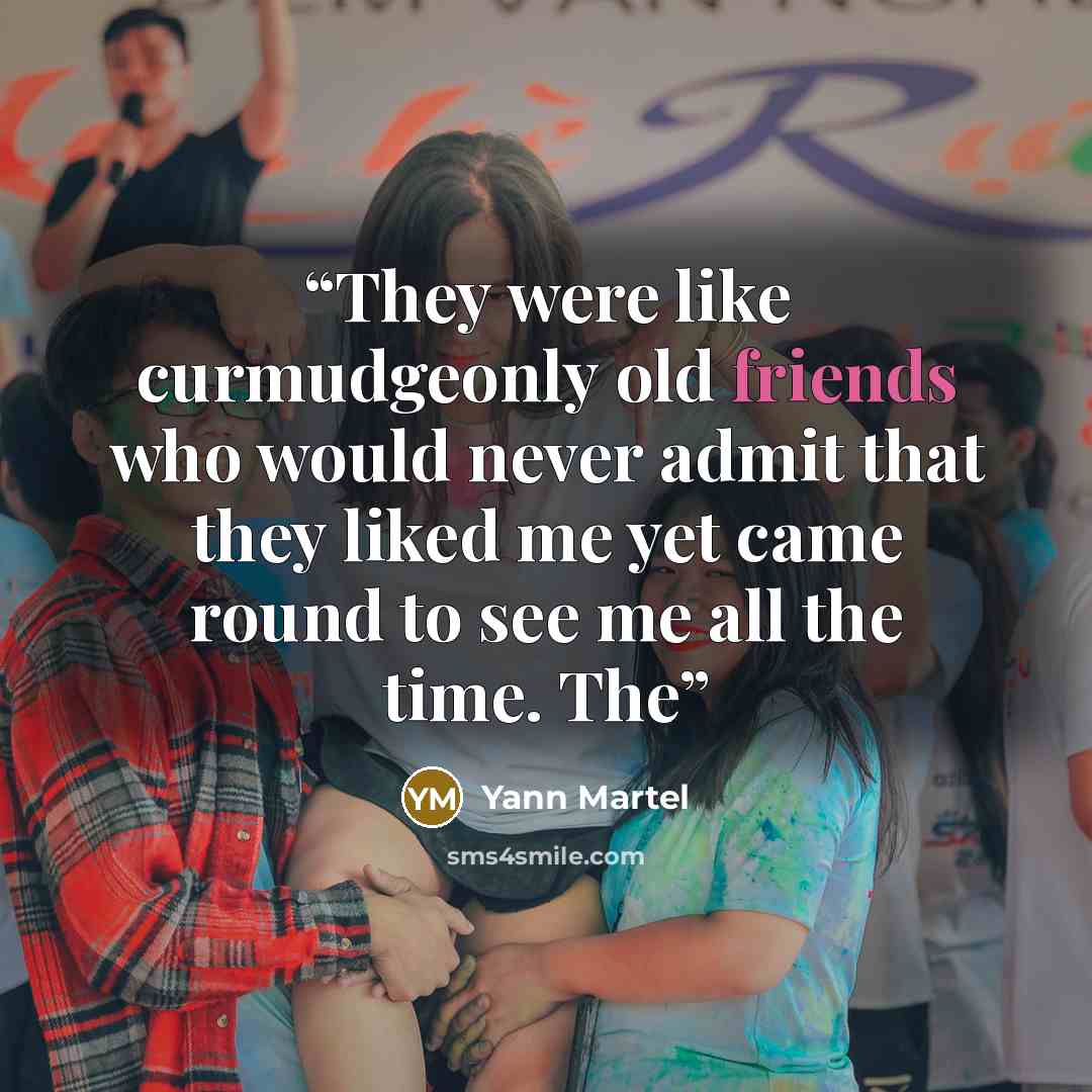 “They were like curmudgeonly old friends who would never admit that they liked me yet came round to see me all the time. The” quote by Yann Martel
