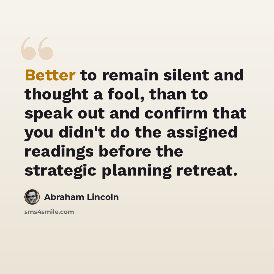 “Better to remain silent and thought a fool, than to speak out and confirm that you didn't do the assigned readings before the strategic planning retreat.” quote by Abraham Lincoln
