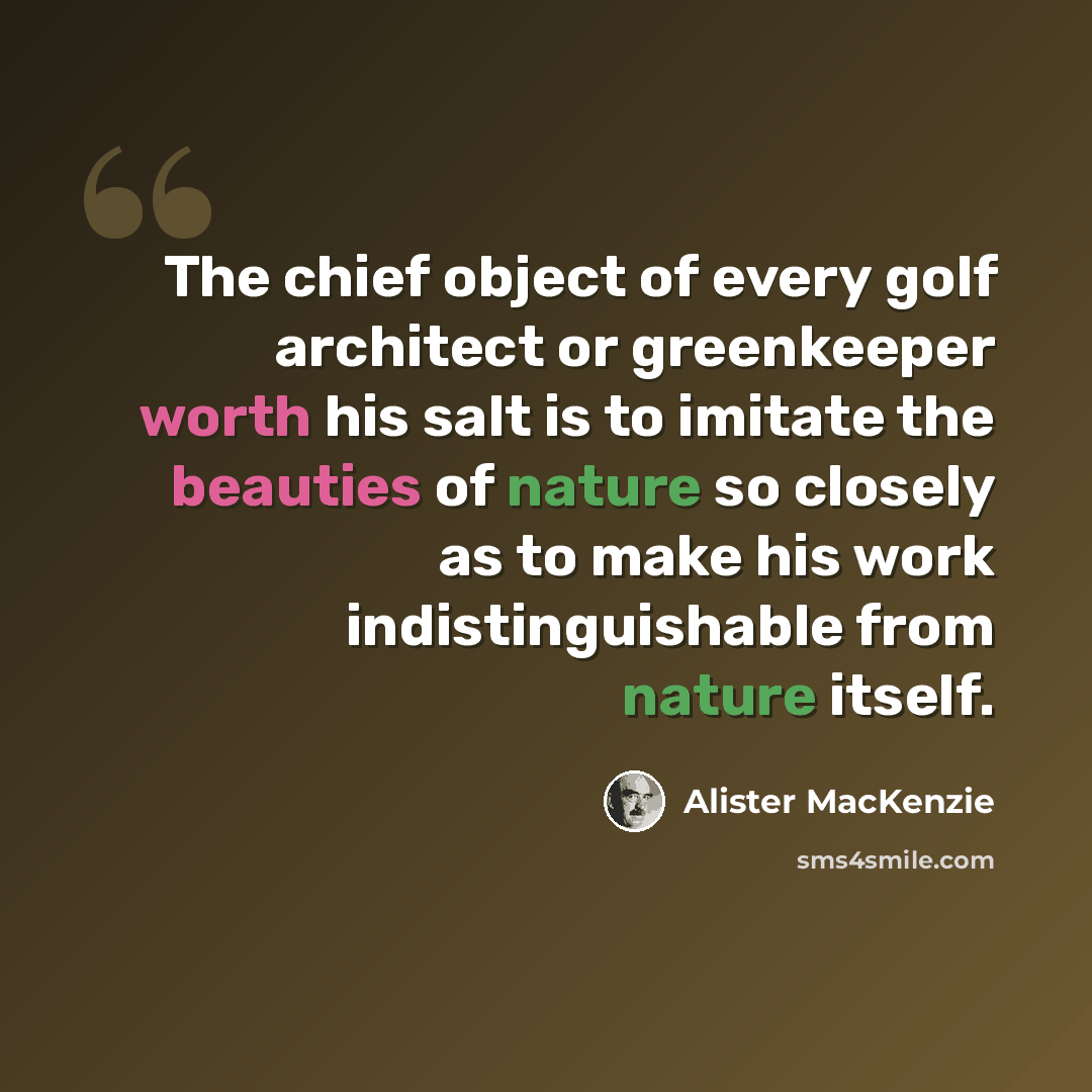 “The chief object of every golf architect or greenkeeper worth his salt is to imitate the beauties of nature so closely as to make his work indistinguishable from nature itself.” quote by Alister MacKenzie