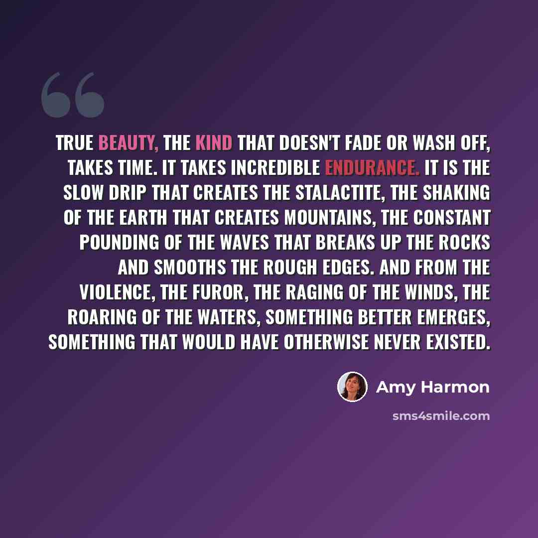 “True beauty, the kind that doesn't fade or wash off, takes time. It takes incredible endurance. It is the slow drip that creates the stalactite, the shaking of the Earth that creates mountains, the constant pounding of the waves that breaks up the rocks and smooths the rough edges. And from the…” quote by Amy Harmon