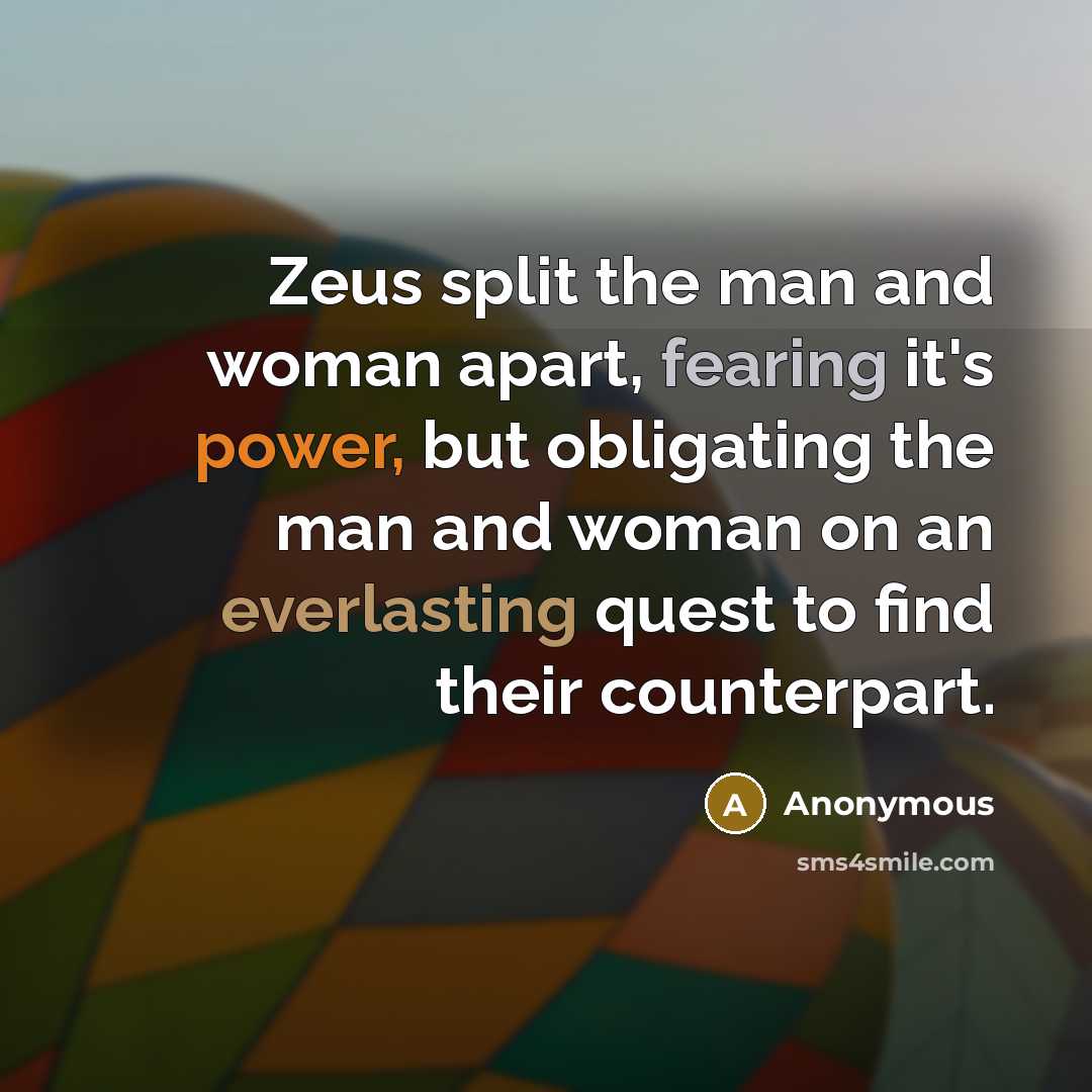 “Zeus split the man and woman apart, fearing it's power, but obligating the man and woman on an everlasting quest to find their counterpart.” quote by Anonymous