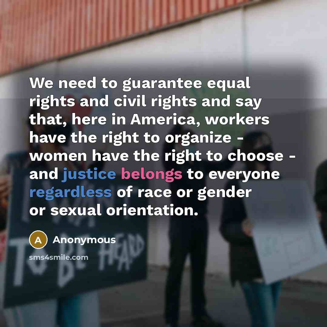 “We need to guarantee equal rights and civil rights and say that, here in America, workers have the right to organize - women have the right to choose - and justice belongs to everyone regardless of race or gender or sexual orientation.” quote by Anonymous