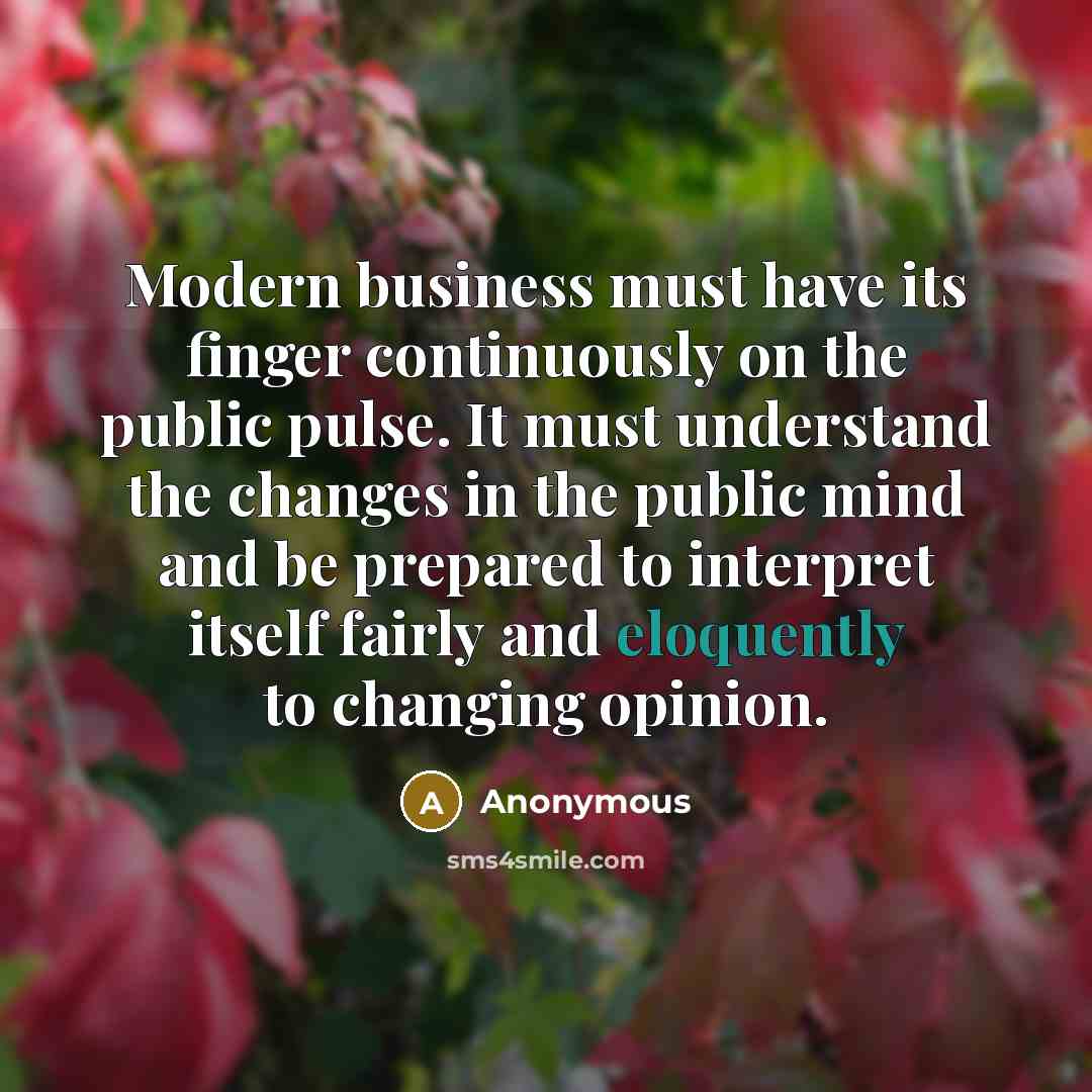 “Modern business must have its finger continuously on the public pulse. It must understand the changes in the public mind and be prepared to interpret itself fairly and eloquently to changing opinion.” quote by Anonymous