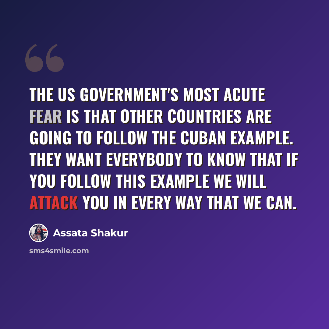 “The US government's most acute fear is that other countries are going to follow the Cuban example. They want everybody to know that if you follow this example we will attack you in every way that we can.” quote by Assata Shakur
