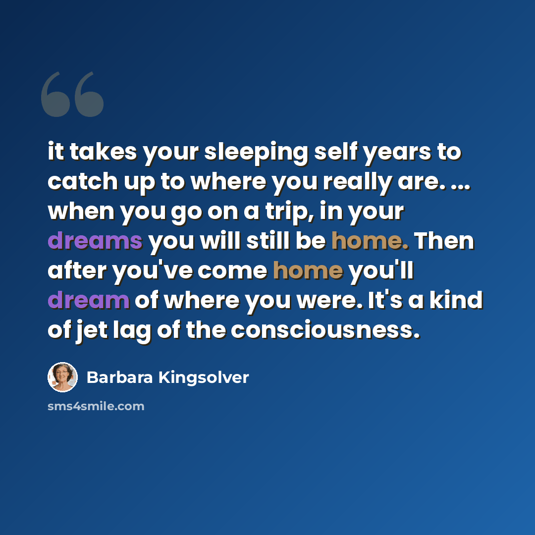 “it takes your sleeping self years to catch up to where you really are. ... when you go on a trip, in your dreams you will still be home. Then after you've come home you'll dream of where you were. It's a kind of jet lag of the consciousness.” quote by Barbara Kingsolver