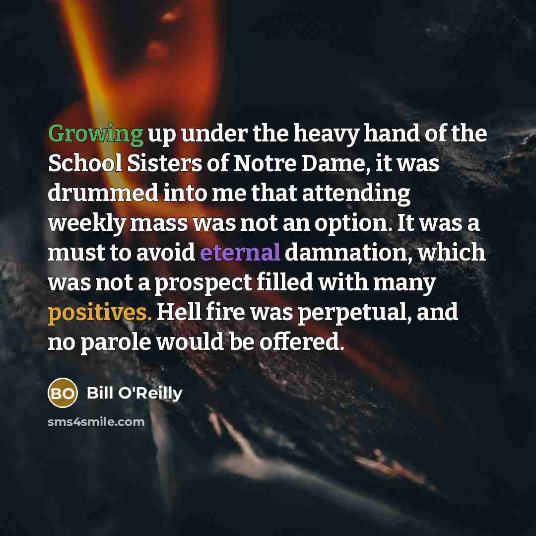 “Growing up under the heavy hand of the School Sisters of Notre Dame, it was drummed into me that attending weekly mass was not an option. It was a must to avoid eternal damnation, which was not a prospect filled with many positives. Hell fire was perpetual, and no parole would be offered.” quote by Bill O'Reilly