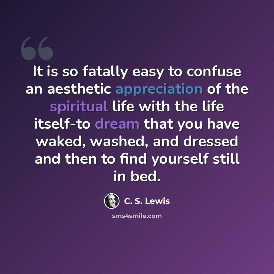 “It is so fatally easy to confuse an aesthetic appreciation of the spiritual life with the life itself-to dream that you have waked, washed, and dressed and then to find yourself still in bed.” quote by C. S. Lewis
