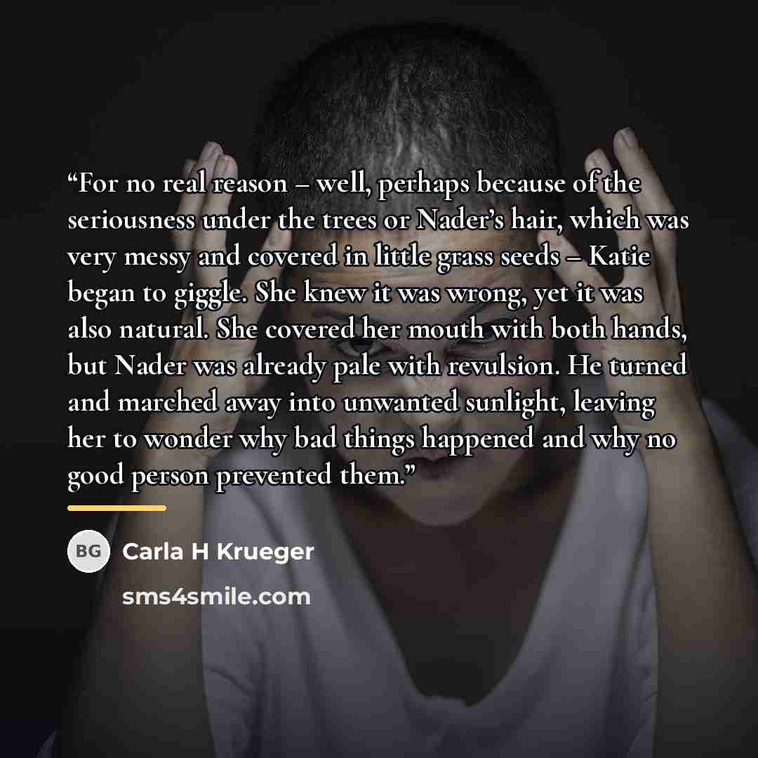 “For no real reason – well, perhaps because of the seriousness under the trees or Nader’s hair, which was very messy and covered in little grass seeds – Katie began to giggle. She knew it was wrong, yet it was also natural. She covered her mouth with both hands, but Nader was already pale with…” quote by Carla H Krueger