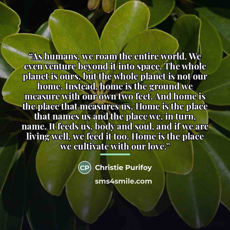 “As humans, we roam the entire world. We even venture beyond it into space. The whole planet is ours, but the whole planet is not our home. Instead, home is the ground we measure with our own two feet. And home is the place that measures us. Home is the place that names us and the place we, in…” quote by Christie Purifoy