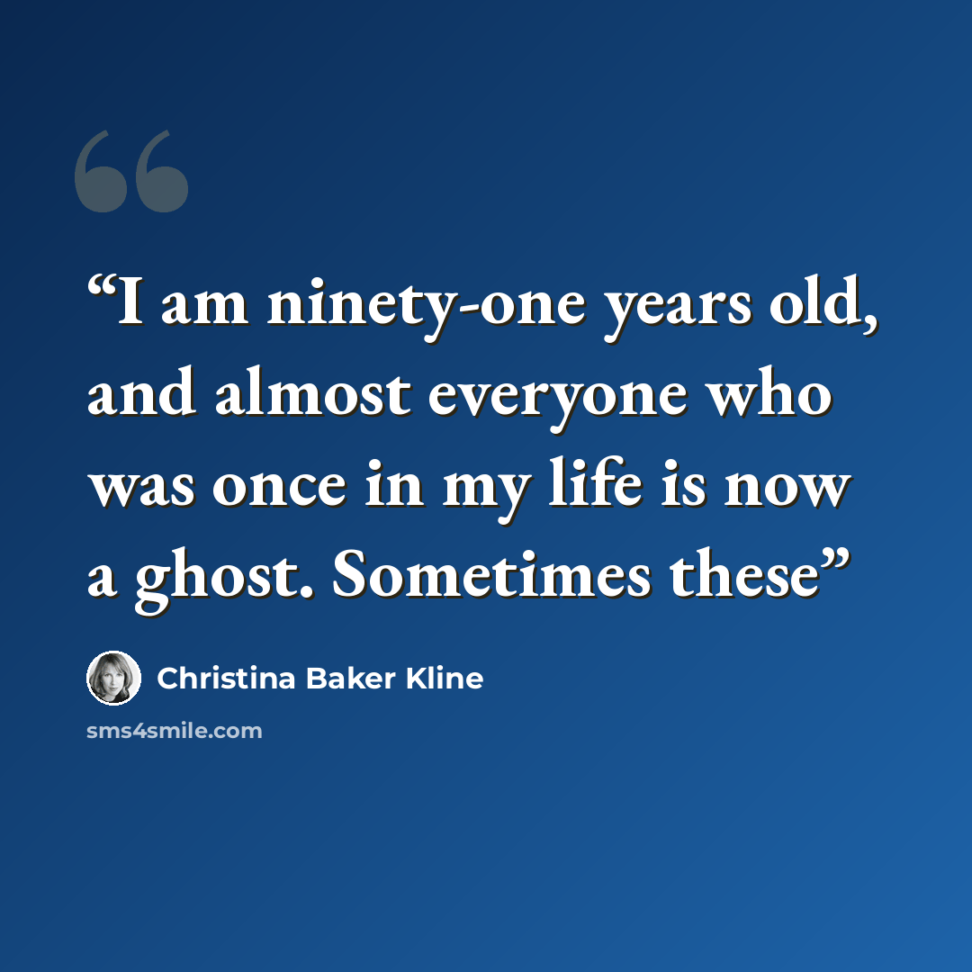 “I am ninety-one years old, and almost everyone who was once in my life is now a ghost. Sometimes these” quote by Christina Baker Kline