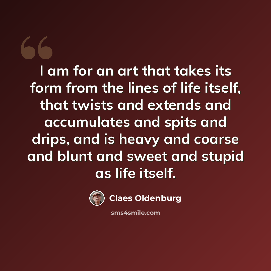 “I am for an art that takes its form from the lines of life itself, that twists and extends and accumulates and spits and drips, and is heavy and coarse and blunt and sweet and stupid as life itself.” quote by Claes Oldenburg