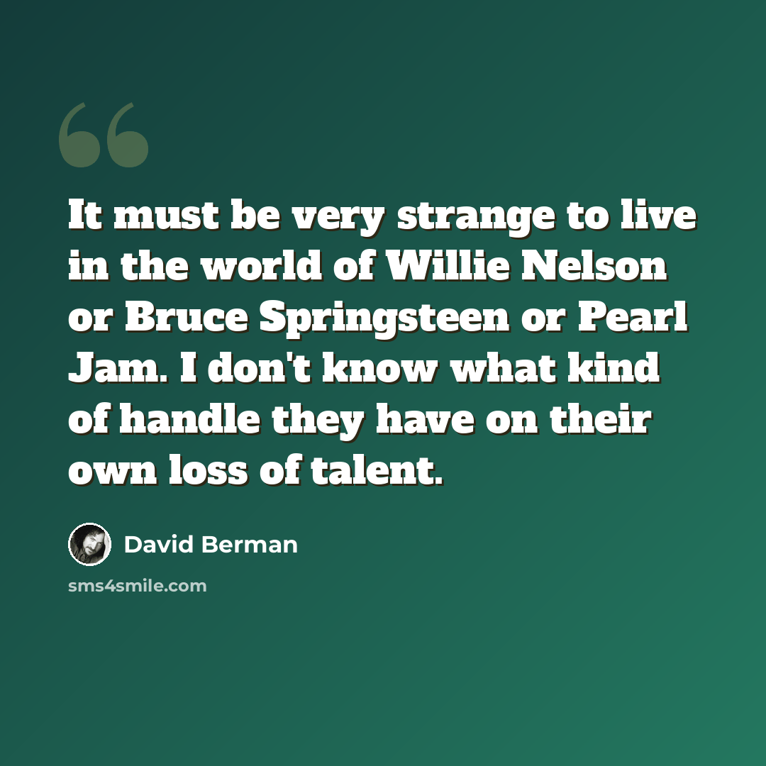 “It must be very strange to live in the world of Willie Nelson or Bruce Springsteen or Pearl Jam. I don't know what kind of handle they have on their own loss of talent.” quote by David Berman