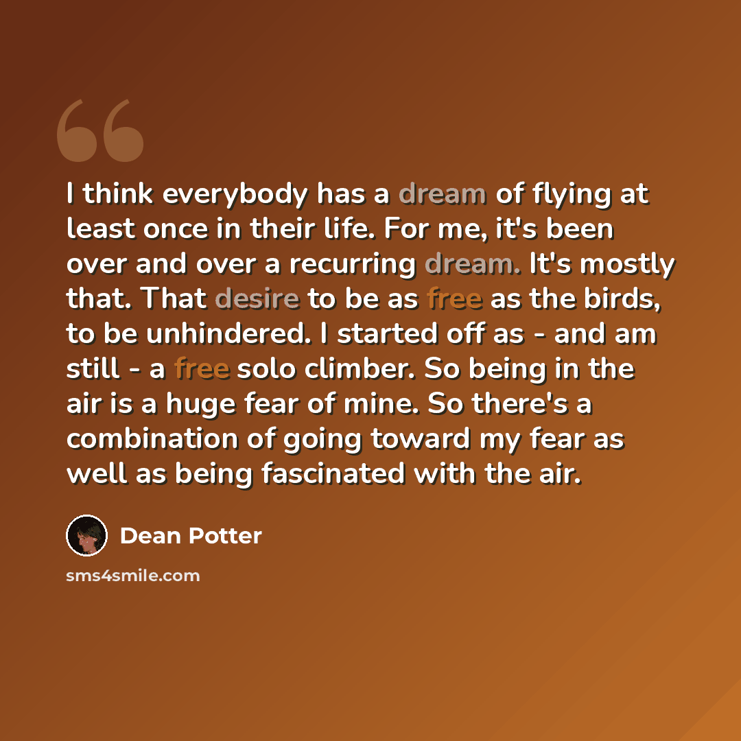 “I think everybody has a dream of flying at least once in their life. For me, it's been over and over a recurring dream. It's mostly that. That desire to be as free as the birds, to be unhindered. I started off as - and am still - a free solo climber. So being in the air is a huge fear of mine. So…” quote by Dean Potter