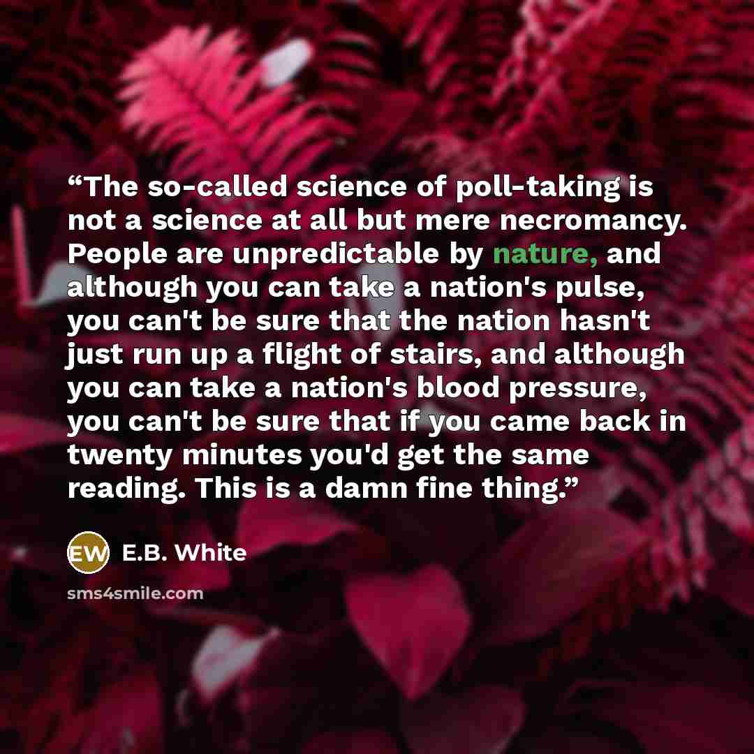 “The so-called science of poll-taking is not a science at all but mere necromancy. People are unpredictable by nature, and although you can take a nation's pulse, you can't be sure that the nation hasn't just run up a flight of stairs, and although you can take a nation's blood pressure, you can't…” quote by E.B. White