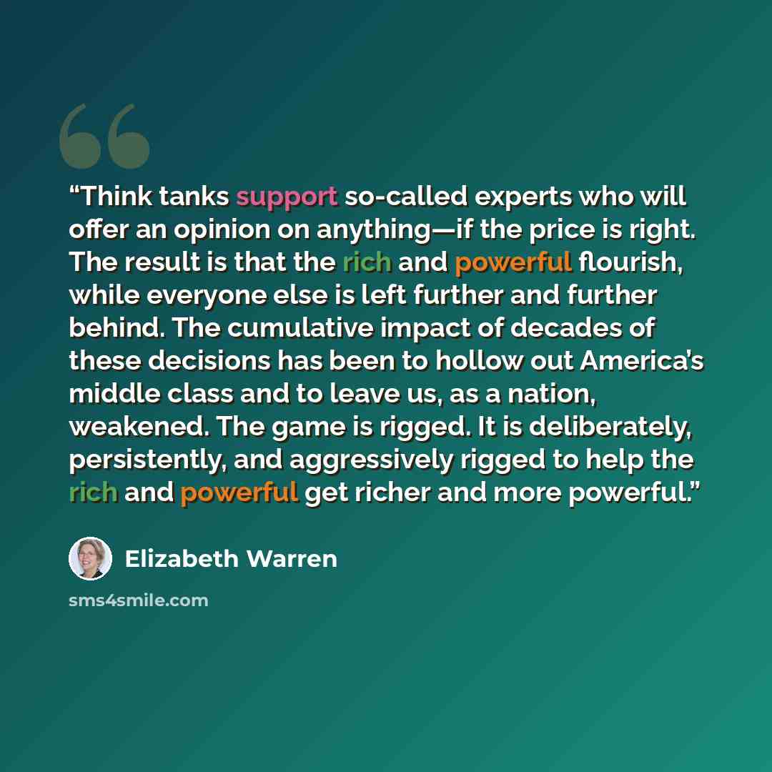 “Think tanks support so-called experts who will offer an opinion on anything—if the price is right. The result is that the rich and powerful flourish, while everyone else is left further and further behind. The cumulative impact of decades of these decisions has been to hollow out America’s middle…” quote by Elizabeth Warren
