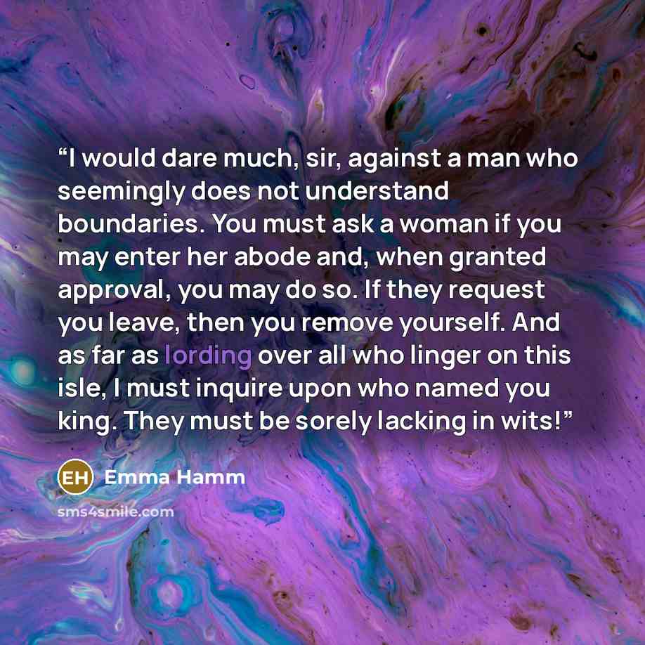 “I would dare much, sir, against a man who seemingly does not understand boundaries. You must ask a woman if you may enter her abode and, when granted approval, you may do so. If they request you leave, then you remove yourself. And as far as lording over all who linger on this isle, I must inquire…” quote by Emma Hamm