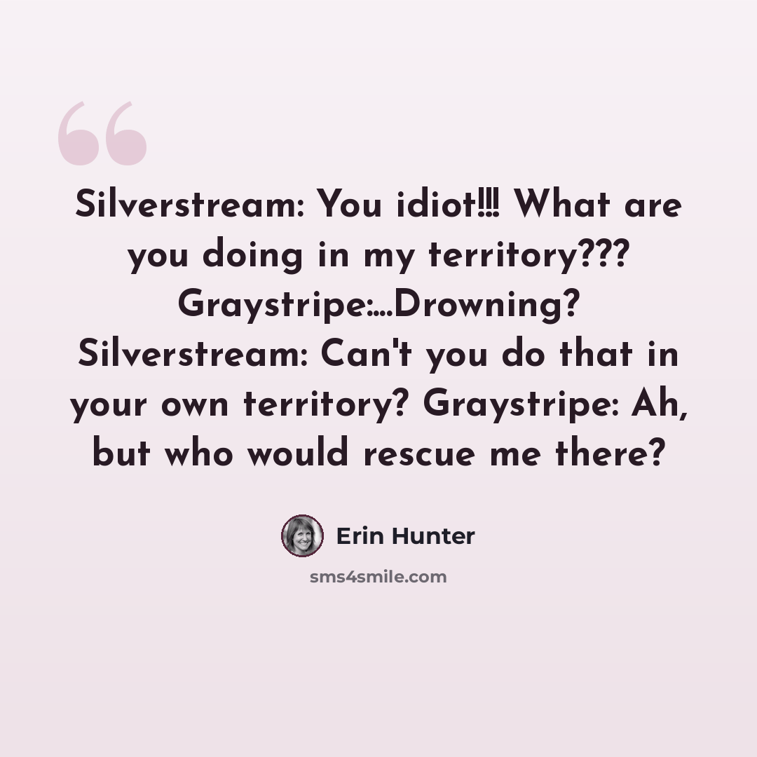 “Silverstream: You idiot!!! What are you doing in my territory??? Graystripe:...Drowning? Silverstream: Can't you do that in your own territory? Graystripe: Ah, but who would rescue me there?” quote by Erin Hunter
