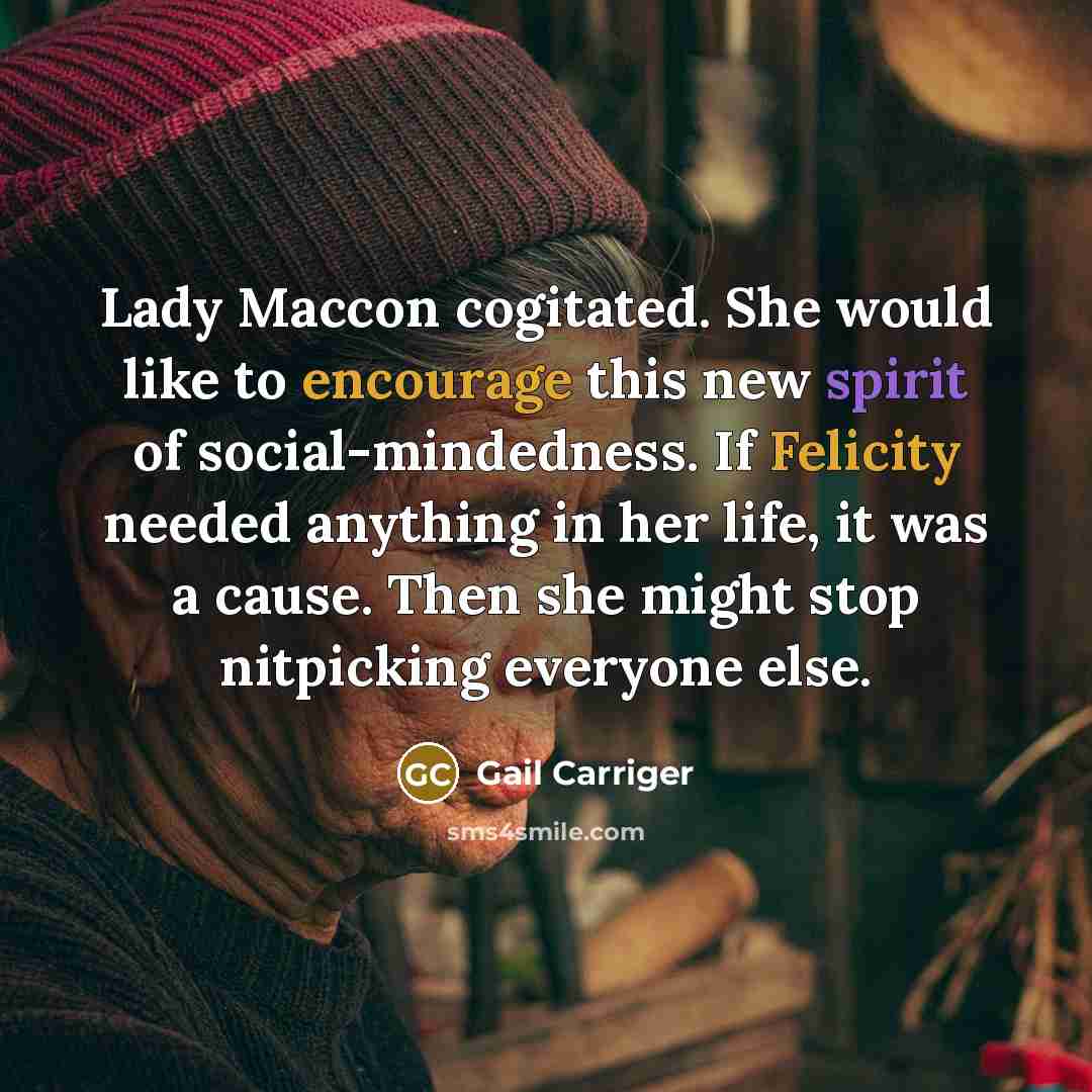 “Lady Maccon cogitated. She would like to encourage this new spirit of social-mindedness. If Felicity needed anything in her life, it was a cause. Then she might stop nitpicking everyone else.” quote by Gail Carriger