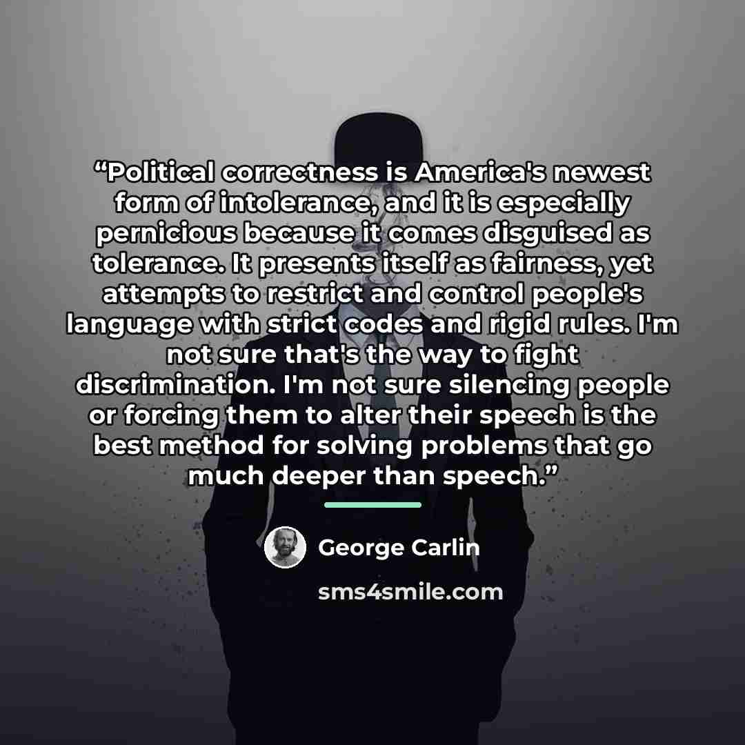 “Political correctness is America's newest form of intolerance, and it is especially pernicious because it comes disguised as tolerance. It presents itself as fairness, yet attempts to restrict and control people's language with strict codes and rigid rules. I'm not sure that's the way to fight…” quote by George Carlin