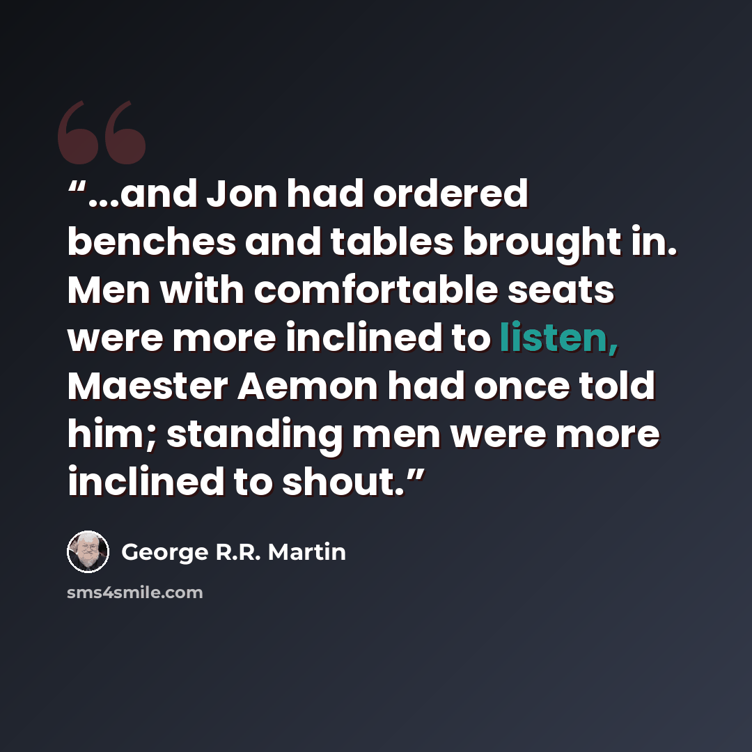 “...and Jon had ordered benches and tables brought in. Men with comfortable seats were more inclined to listen, Maester Aemon had once told him; standing men were more inclined to shout.” quote by George R.R. Martin