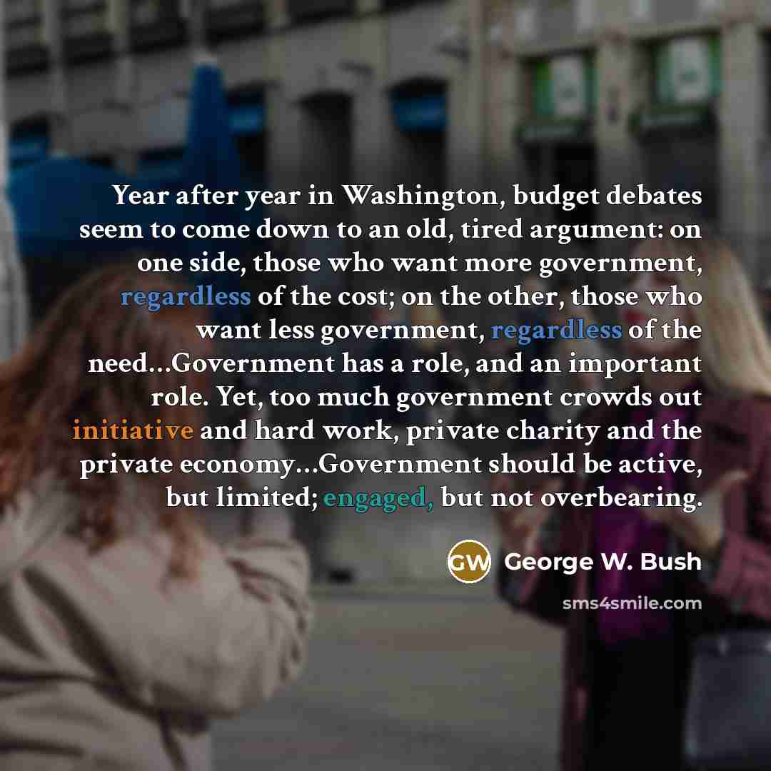 “Year after year in Washington, budget debates seem to come down to an old, tired argument: on one side, those who want more government, regardless of the cost; on the other, those who want less government, regardless of the need…Government has a role, and an important role. Yet, too much…” quote by George W. Bush