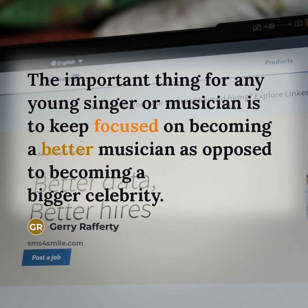 “The important thing for any young singer or musician is to keep focused on becoming a better musician as opposed to becoming a bigger celebrity.” quote by Gerry Rafferty