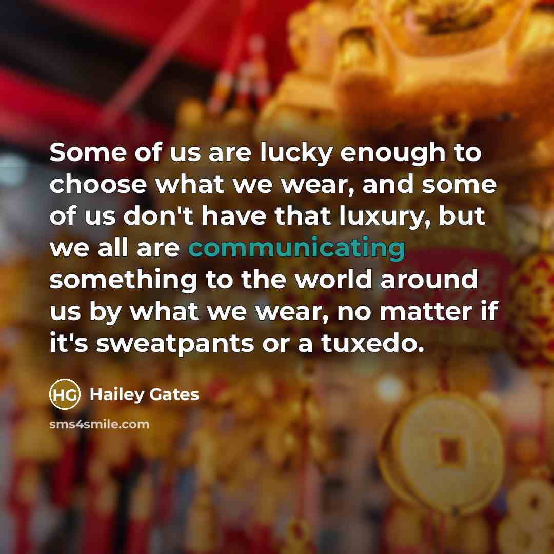 “Some of us are lucky enough to choose what we wear, and some of us don't have that luxury, but we all are communicating something to the world around us by what we wear, no matter if it's sweatpants or a tuxedo.” quote by Hailey Gates