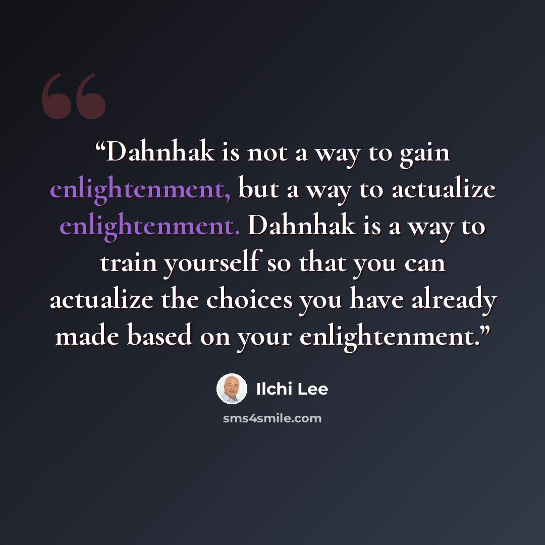 “Dahnhak is not a way to gain enlightenment, but a way to actualize enlightenment. Dahnhak is a way to train yourself so that you can actualize the choices you have already made based on your enlightenment.” quote by Ilchi Lee