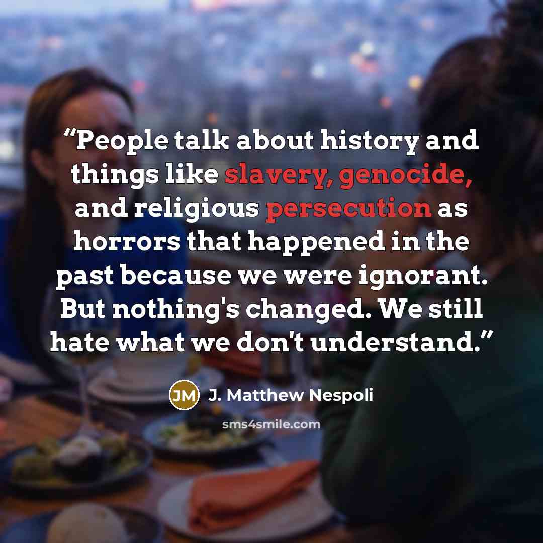 “People talk about history and things like slavery, genocide, and religious persecution as horrors that happened in the past because we were ignorant. But nothing's changed. We still hate what we don't understand.” quote by J. Matthew Nespoli