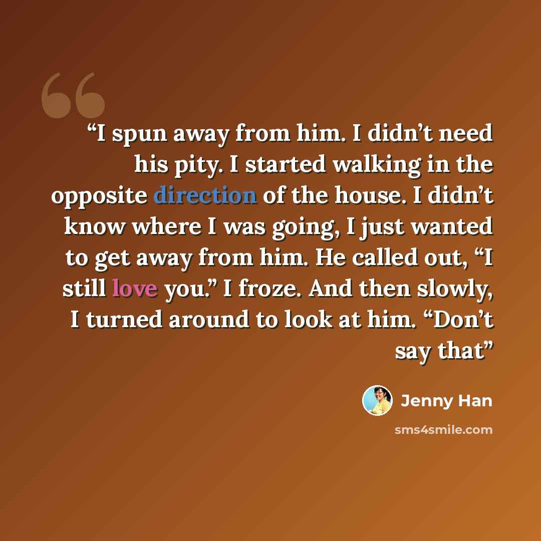 “I spun away from him. I didn’t need his pity. I started walking in the opposite direction of the house. I didn’t know where I was going, I just wanted to get away from him. He called out, “I still love you.” I froze. And then slowly, I turned around to look at him. “Don’t say that” quote by Jenny Han