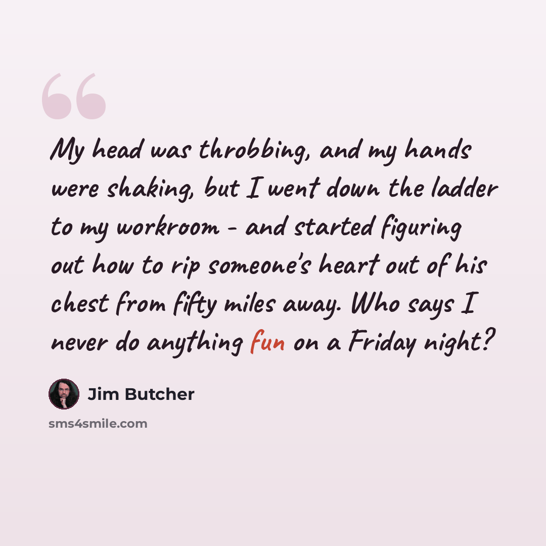 “My head was throbbing, and my hands were shaking, but I went down the ladder to my workroom - and started figuring out how to rip someone's heart out of his chest from fifty miles away. Who says I never do anything fun on a Friday night?” quote by Jim Butcher