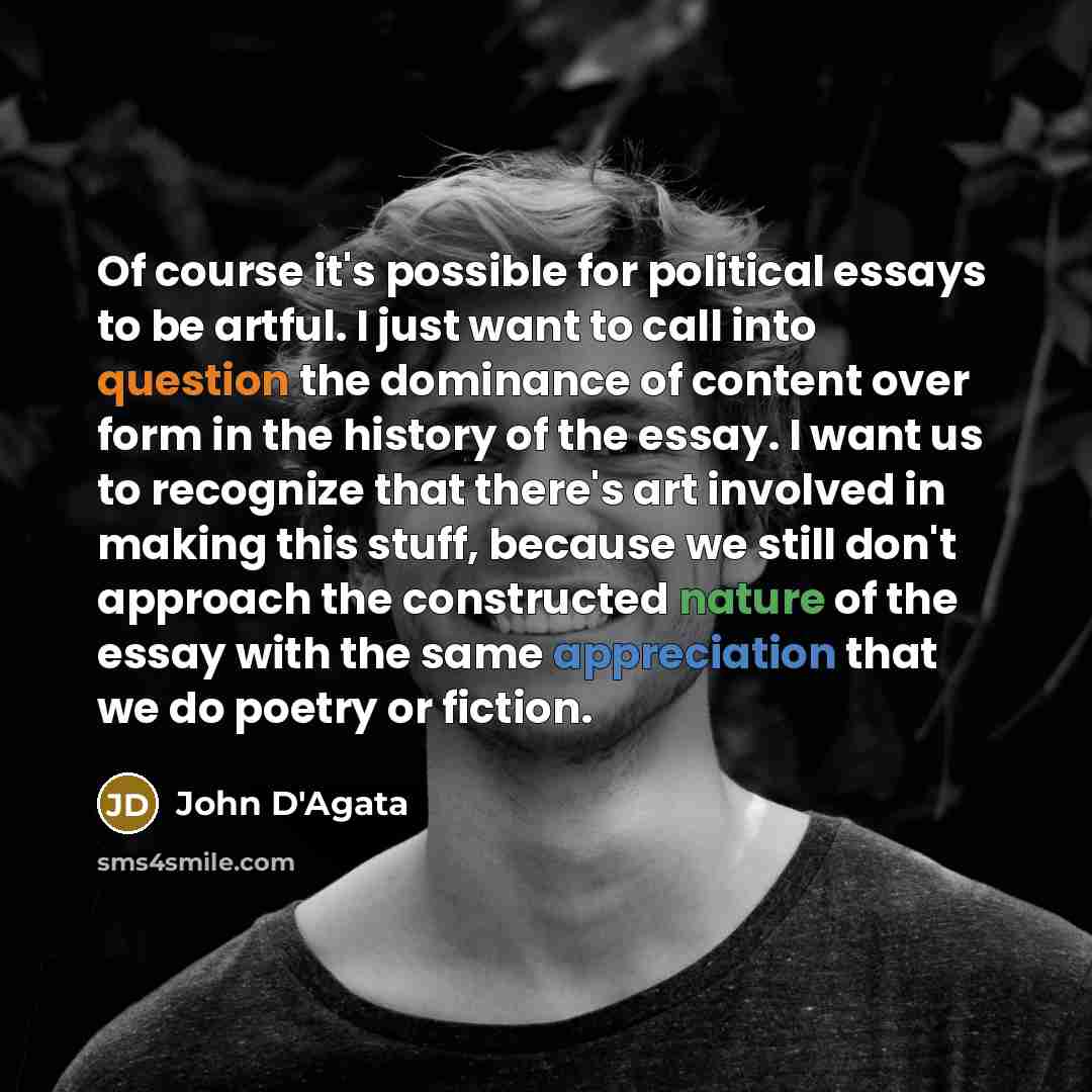 “Of course it's possible for political essays to be artful. I just want to call into question the dominance of content over form in the history of the essay. I want us to recognize that there's art involved in making this stuff, because we still don't approach the constructed nature of the essay…” quote by John D'Agata