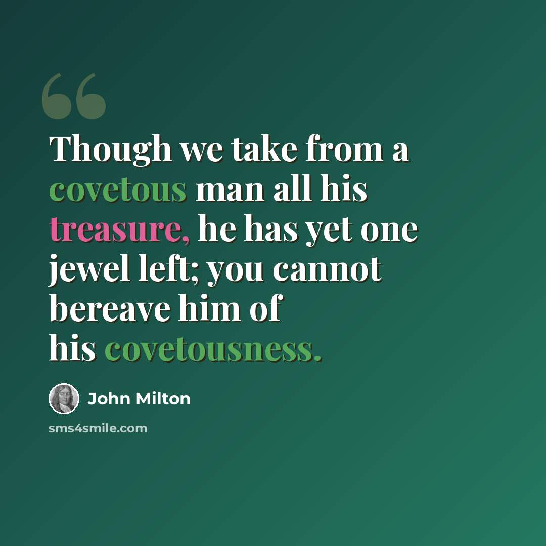 “Though we take from a covetous man all his treasure, he has yet one jewel left; you cannot bereave him of his covetousness.” quote by John Milton