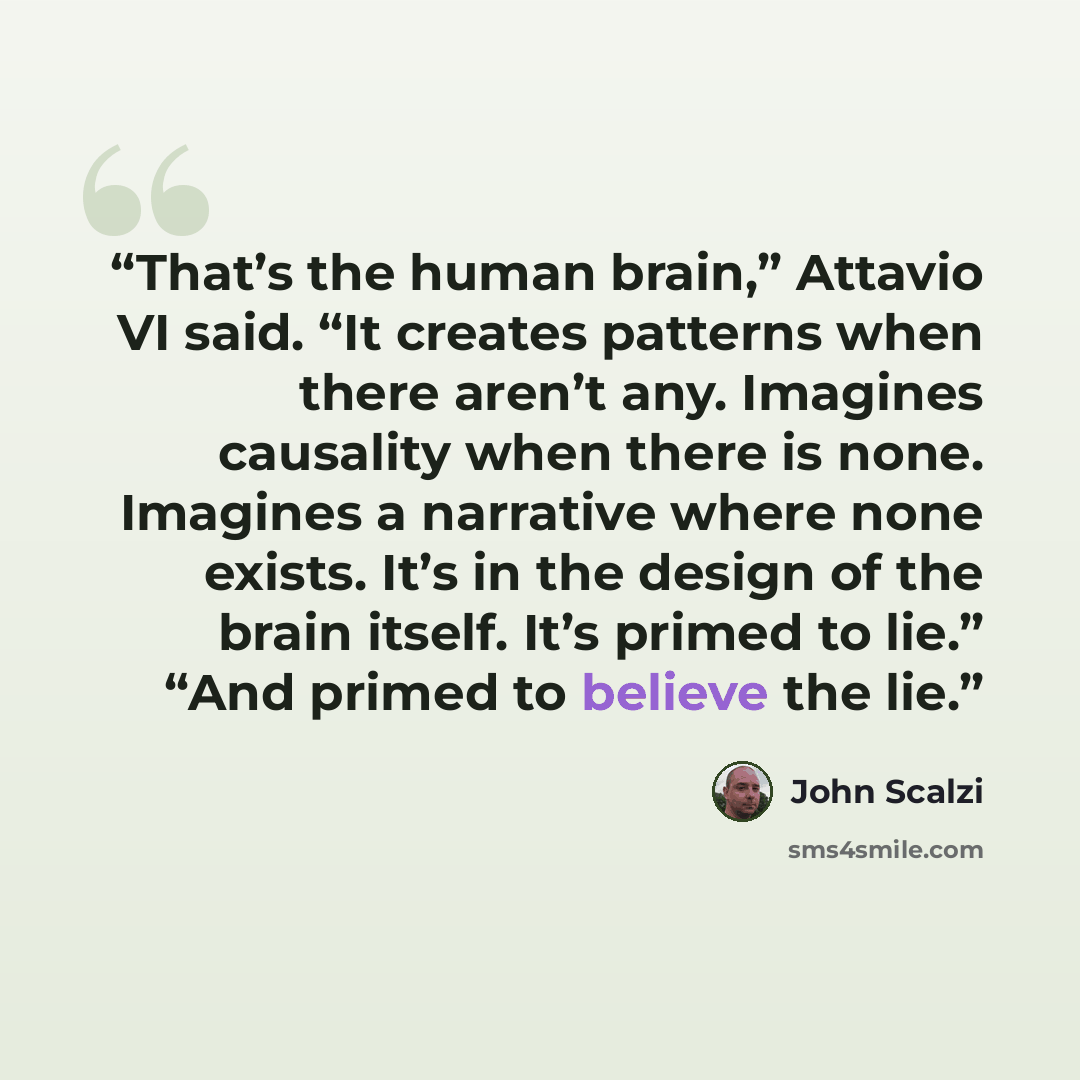 “That’s the human brain,” Attavio VI said. “It creates patterns when there aren’t any. Imagines causality when there is none. Imagines a narrative where none exists. It’s in the design of the brain itself. It’s primed to lie.” “And primed to believe the lie.” quote by John Scalzi